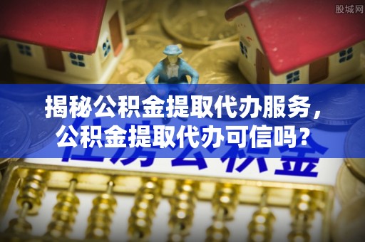 观山湖揭秘公积金提取代办服务，公积金提取代办可信吗？