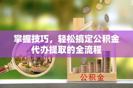 观山湖掌握技巧，轻松搞定公积金代办提取的全流程