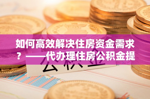 观山湖如何高效解决住房资金需求？——代办理住房公积金提取服务全解析