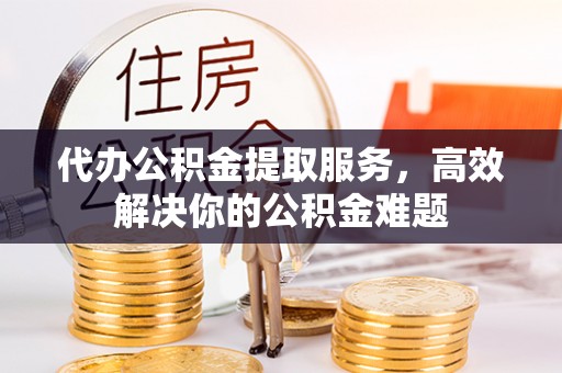观山湖代办公积金提取服务，高效解决你的公积金难题