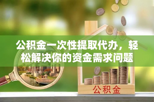 观山湖公积金一次性提取代办，轻松解决你的资金需求问题