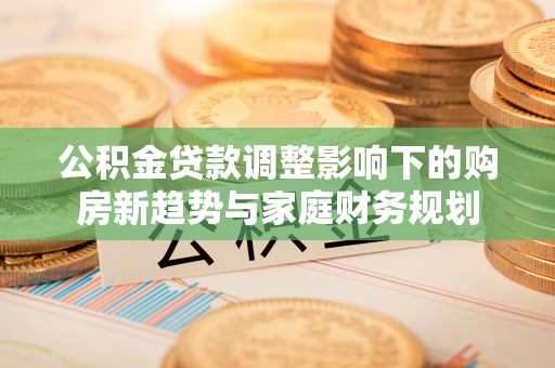 观山湖公积金贷款调整影响下的购房新趋势与家庭财务规划