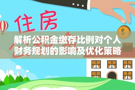观山湖解析公积金缴存比例对个人财务规划的影响及优化策略