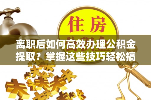 观山湖离职后如何高效办理公积金提取？掌握这些技巧轻松搞定